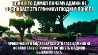 блин я то думал почему админ не осиливает эту графику! люди! я понял! проблема не в видеокартах! это глаз админа не осилил такую графику потянуть и админ быканул! хаха