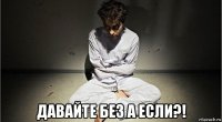  давайте без а если?!