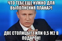 что тебе еще нужно для выполнения плана?! две столицы! 1 или 0,5 м2 в подарок!
