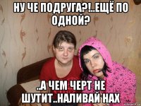 ну че подруга?!..ещё по одной? ..а чем черт не шутит..наливай нах