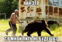 как это со мной пить не будешь?