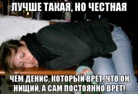 лучше такая, но честная чем денис, который врет, что он нищий, а сам постоянно врет!