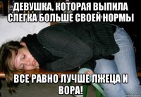 девушка, которая выпила слегка больше своей нормы все равно лучше лжеца и вора!