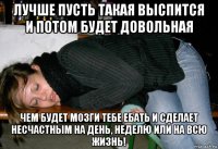 лучше пусть такая выспится и потом будет довольная чем будет мозги тебе ебать и сделает несчастным на день, неделю или на всю жизнь!