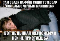 там сзади на фоне сидит готесса? или баба с черным макияжем? вот не пьяная же! почему к ней не пристаешь?