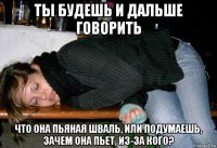 ты будешь и дальше говорить что она пьяная шваль, или подумаешь, зачем она пьет, из-за кого?