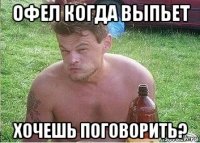 офел когда выпьет хочешь поговорить?