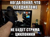 когда понял, что сегодня тоже не будет стрима циклоники