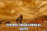  при мне такой хуйни не было