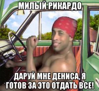 милый рикардо даруй мне дениса, я готов за это отдать все!