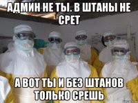 админ не ты. в штаны не срет а вот ты и без штанов только срешь