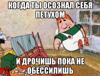 когда ты осознал себя петухом и дрочишь пока не обессилишь