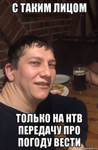 с таким лицом только на нтв передачу про погоду вести