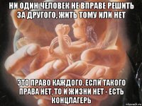 ни один человек не вправе решить за другого, жить тому или нет это право каждого. если такого права нет, то и жизни нет - есть концлагерь