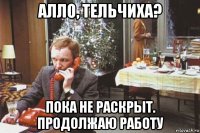 алло, тельчиха? пока не раскрыт. продолжаю работу
