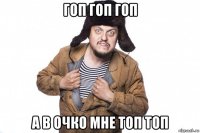 гоп гоп гоп а в очко мне топ топ