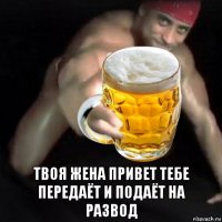  твоя жена привет тебе передаёт и подаёт на развод