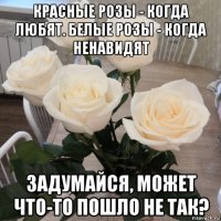 красные розы - когда любят. белые розы - когда ненавидят задумайся, может что-то пошло не так?