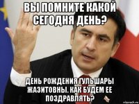 вы помните какой сегодня день? день рождения гульшары жазитовны. как будем ее поздравлять?