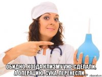  обидно, когда клизму уже сделали, а операцию, сука, перенесли...