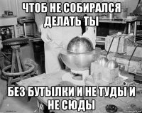 чтоб не собирался делать ты без бутылки и не туды и не сюды