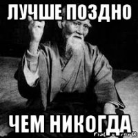 лучше поздно чем никогда