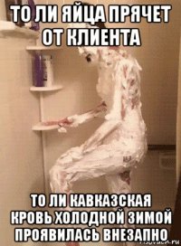 то ли яйца прячет от клиента то ли кавказская кровь холодной зимой проявилась внезапно