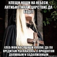 клещи наши на небеси, антибиотикам царствие да будет хлеб мой насущный куплю, да по кредитам расплачусь, с процентом должным и задолженным