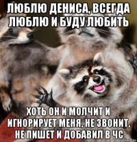 люблю дениса, всегда люблю и буду любить хоть он и молчит и игнорирует меня, не звонит, не пишет и добавил в чс
