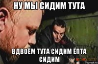 ну мы сидим тута вдвоём тута сидим ёпта сидим