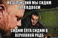 ну зеленский мы сидим тута вдвоем сидим ёпта сидим в верховной раде