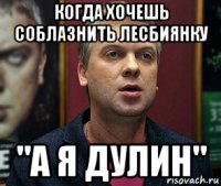 когда хочешь соблазнить лесбиянку "а я дулин"