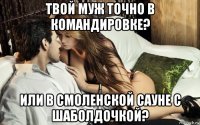 твой муж точно в командировке? или в смоленской сауне с шаболдочкой?
