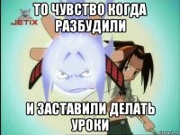 то чувство когда разбудили и заставили делать уроки