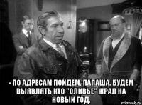  - по адресам пойдём, папаша. будем выявлять кто "оливье" жрал на новый год.