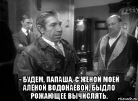  - будем, папаша, с женой моей алёной водонаевой, быдло рожающее вычислять.