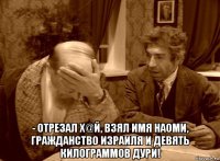  - отрезал х@й, взял имя наоми, гражданство израиля и девять килограммов дури!