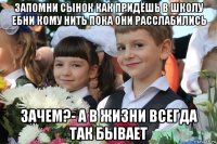 запомни сынок как придёшь в школу ебни кому нить пока они расслабились зачем?- а в жизни всегда так бывает