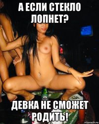 а если стекло лопнет? девка не сможет родить!