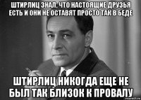 штирлиц знал, что настоящие друзья есть и они не оставят просто так в беде штирлиц никогда еще не был так близок к провалу