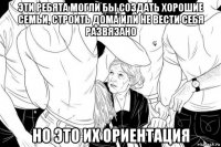 эти ребята могли бы создать хорошие семьи, строить дома или не вести себя развязано но это их ориентация