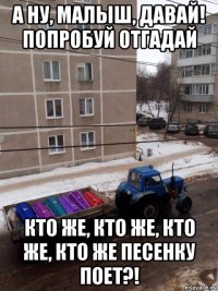 а ну, малыш, давай! попробуй отгадай кто же, кто же, кто же, кто же песенку поет?!