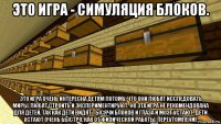 это игра - симуляция блоков. это игра очень интересна детям потому, что они любят исследовать миры, любят строить и экспериментируют. но эта игра не рекомендована для детей, так как дети видят тысячи блоков и глаза и мозг устают. дети устают очень быстро, как от физической работы, переутомление