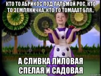 кто то абрикос под пальмой рос, кто то земляничка..кто то томааат бля.. а сливка лиловая спелая и садовая