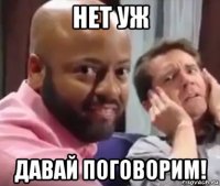 нет уж давай поговорим!