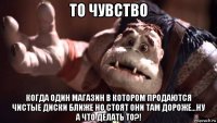 то чувство когда один магазин в котором продаются чистые диски ближе но стоят они там дороже...ну а что делать то?!