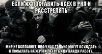 если их поставить всех в рял и расстрелять мир не всплакнет, ибо у нас только могут осуждать и посылать на хер..ой то есть иди найди работу..