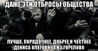 даже эти отбросы общества лучше, порядочнее, добрее и честнее дениса олеговича из горелово