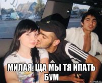  милая, ща мы тя ипать бум