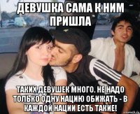 девушка сама к ним пришла таких девушек много. не надо только одну нацию обижать - в каждой нации есть такие!